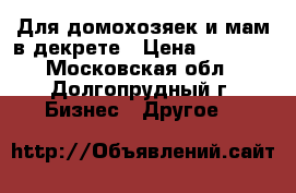 Для домохозяек и мам в декрете › Цена ­ 2 000 - Московская обл., Долгопрудный г. Бизнес » Другое   